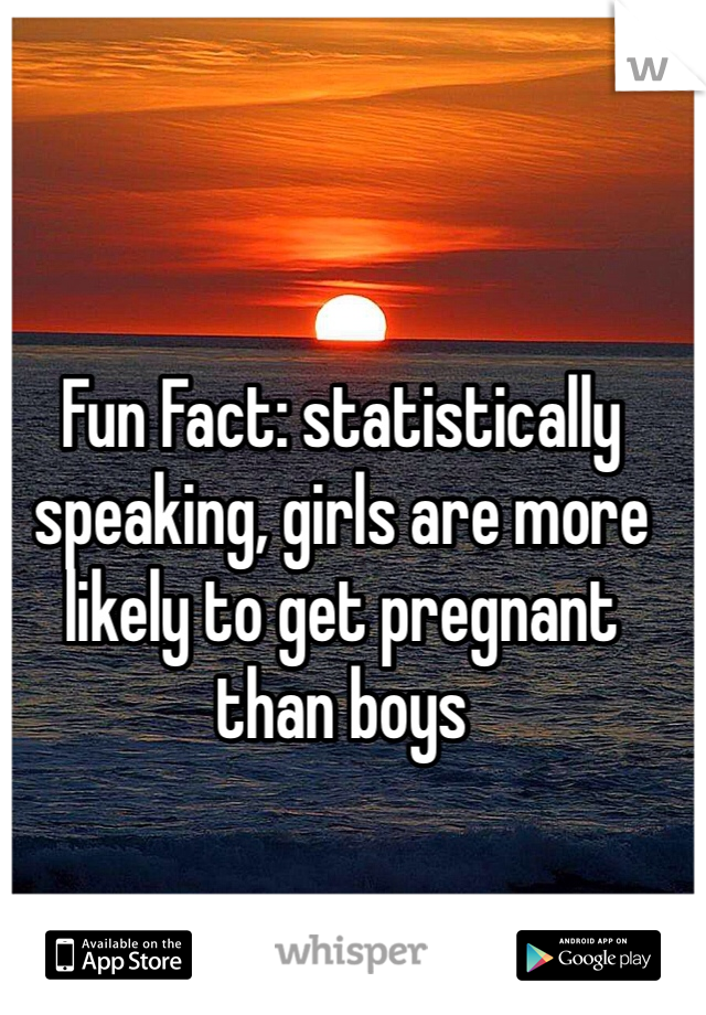 Fun Fact: statistically speaking, girls are more likely to get pregnant than boys