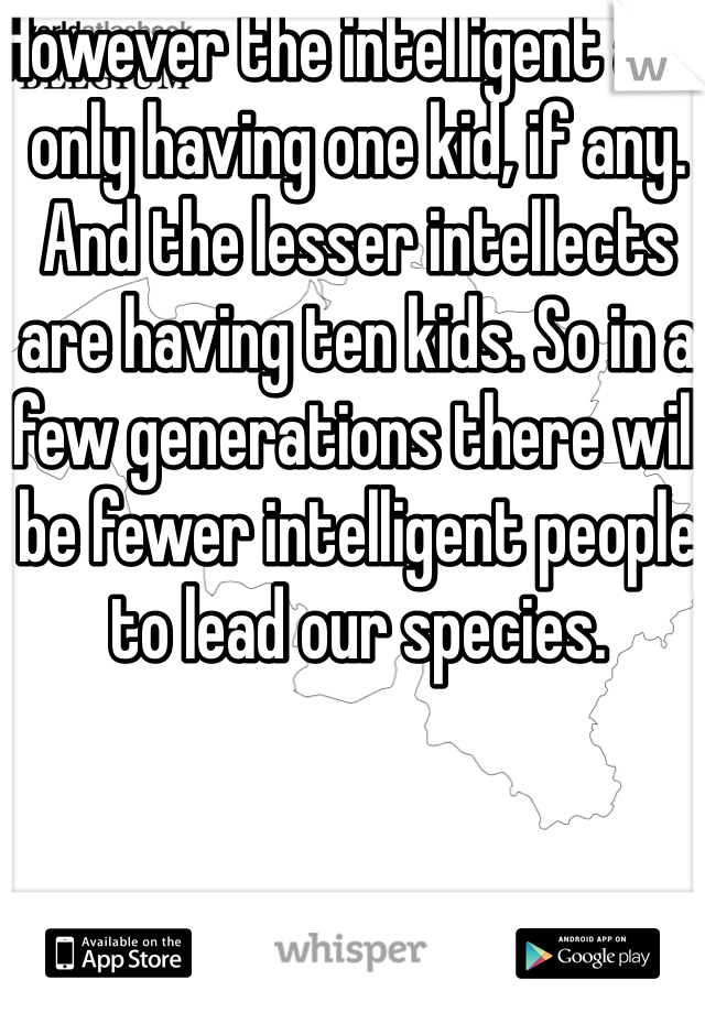 However the intelligent are only having one kid, if any. And the lesser intellects are having ten kids. So in a few generations there will be fewer intelligent people to lead our species. 