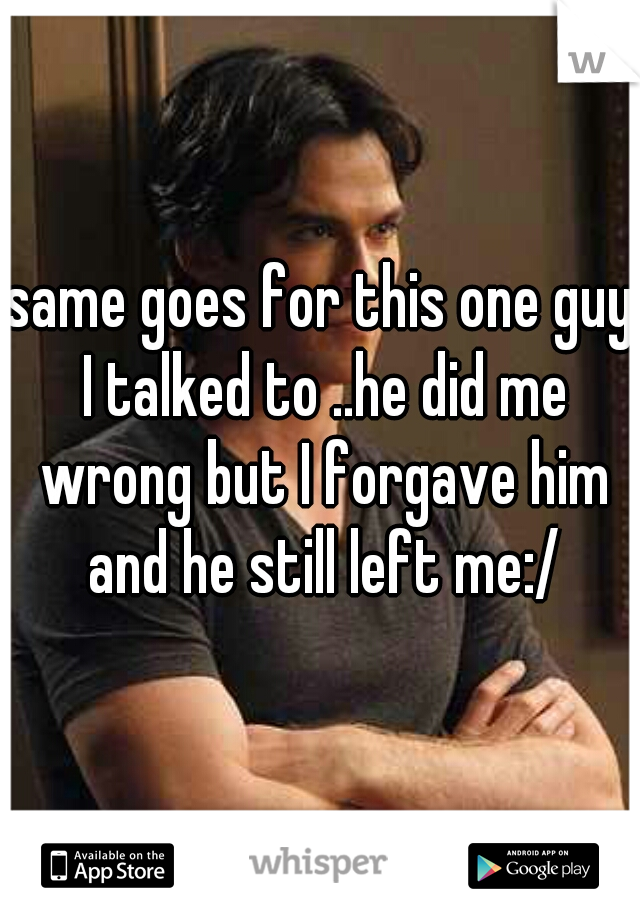 same goes for this one guy I talked to ..he did me wrong but I forgave him and he still left me:/