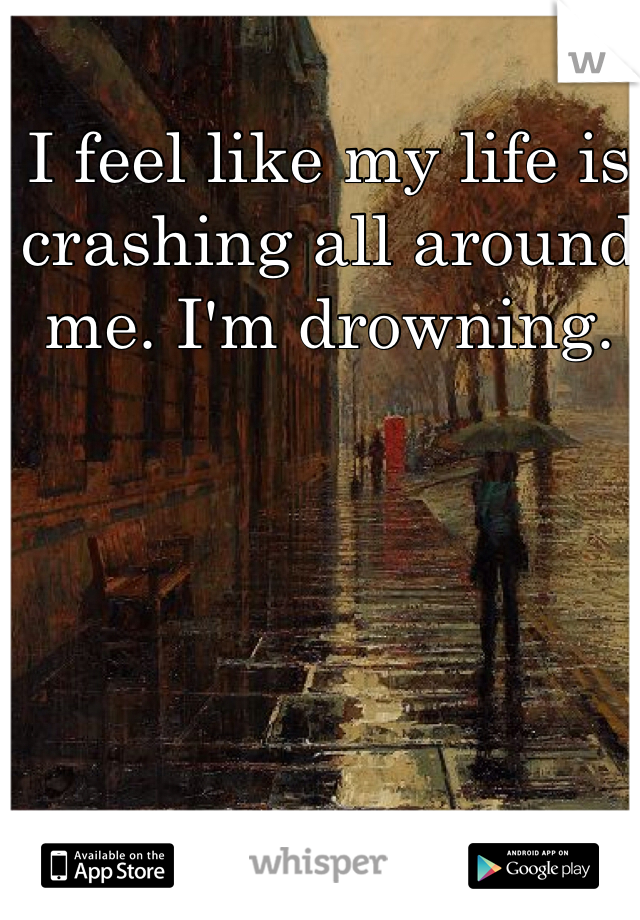 I feel like my life is crashing all around me. I'm drowning. 
