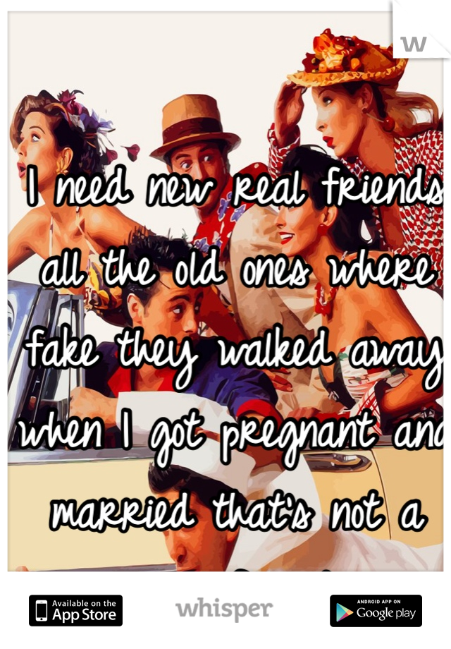 I need new real friends all the old ones where fake they walked away when I got pregnant and married that's not a real friend 