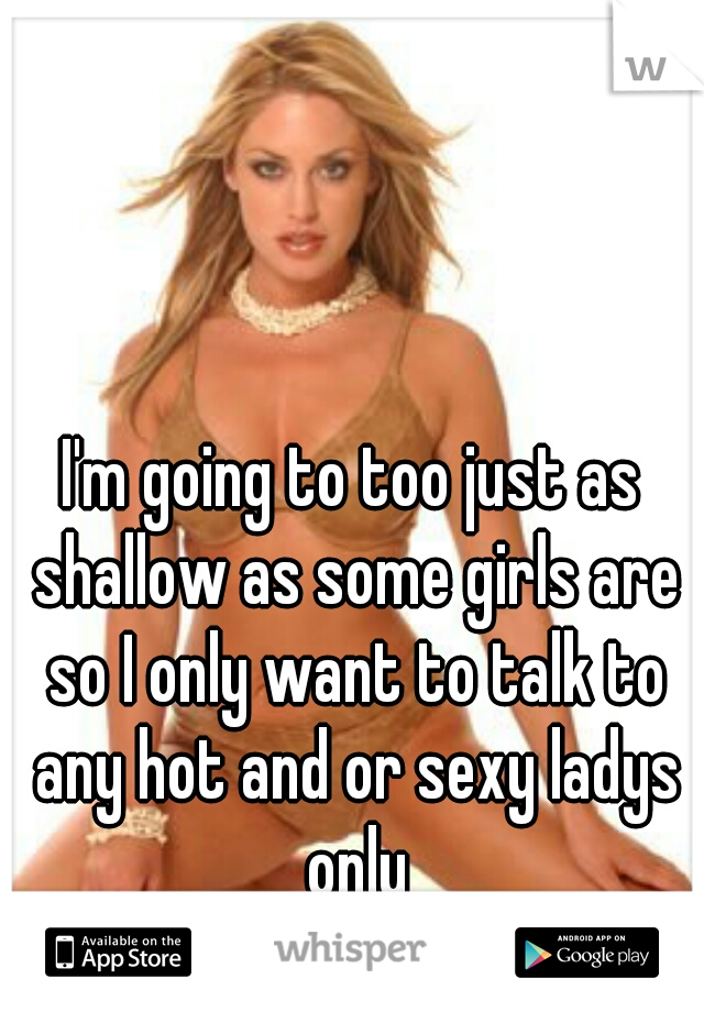 I'm going to too just as shallow as some girls are so I only want to talk to any hot and or sexy ladys only