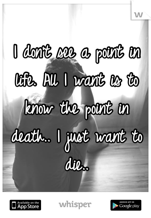 I don't see a point in life. All I want is to know the point in death.. I just want to die..