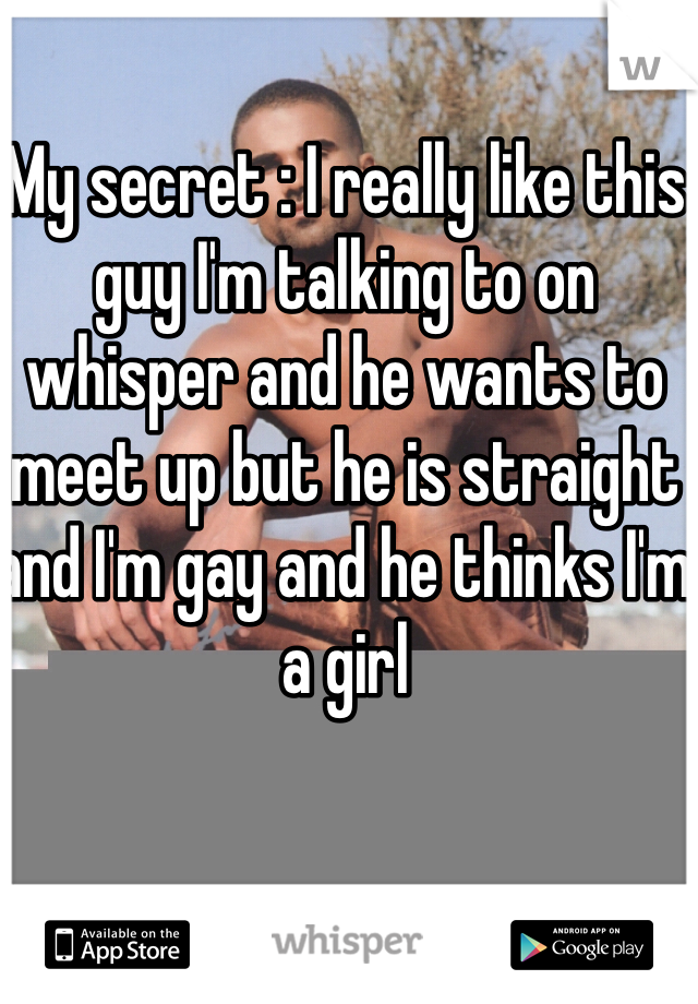 My secret : I really like this guy I'm talking to on whisper and he wants to meet up but he is straight and I'm gay and he thinks I'm a girl