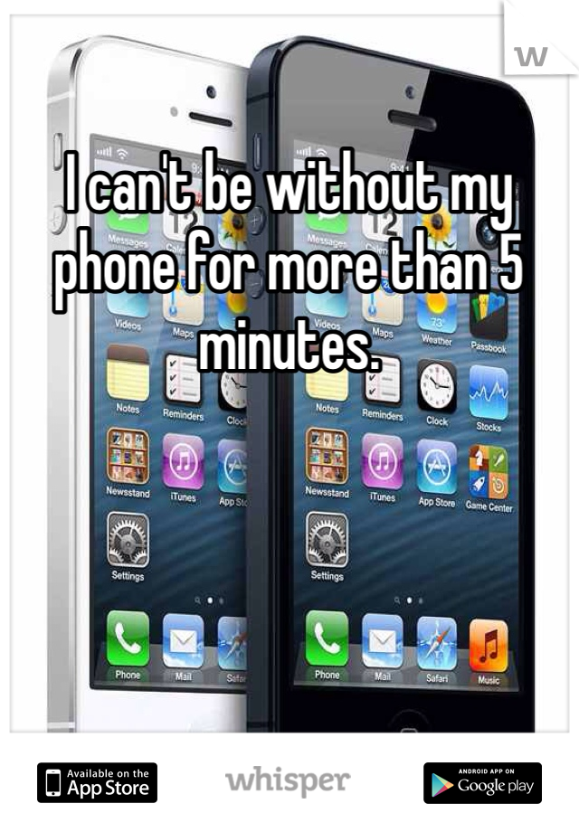 I can't be without my phone for more than 5 minutes. 