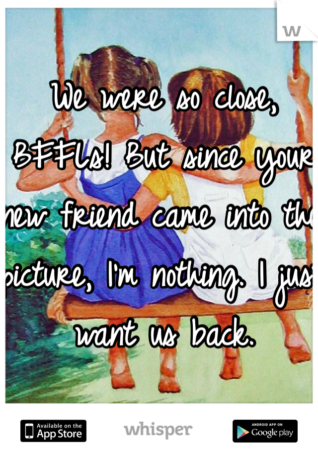 We were so close,  BFFLs! But since your new friend came into the picture, I'm nothing. I just want us back. 