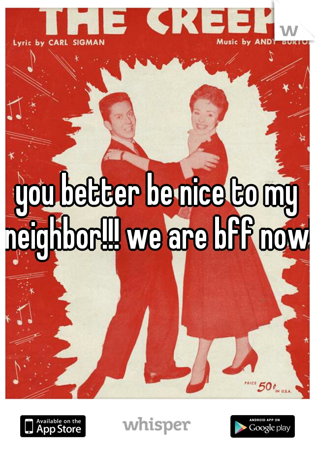 you better be nice to my neighbor!!! we are bff now!