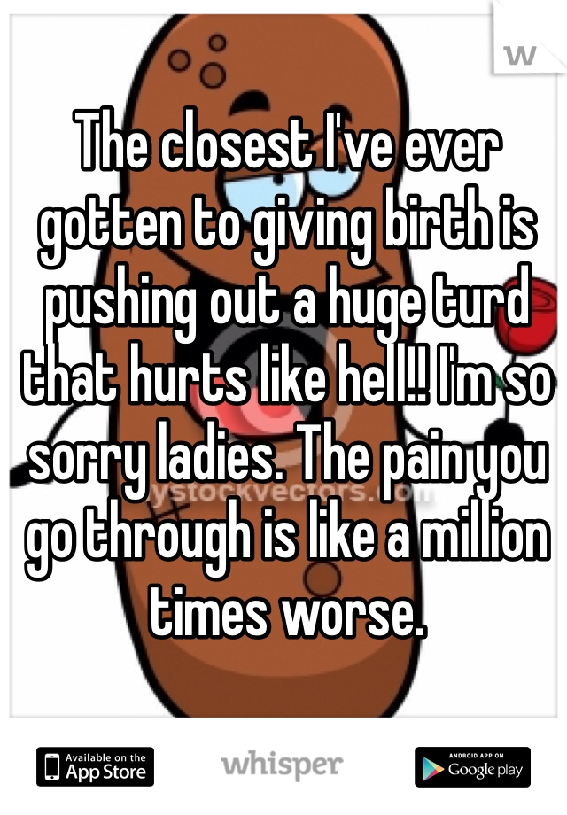 The closest I've ever gotten to giving birth is pushing out a huge turd that hurts like hell!! I'm so sorry ladies. The pain you go through is like a million times worse. 