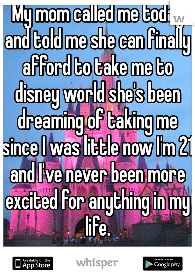 My mom called me today and told me she can finally afford to take me to disney world she's been dreaming of taking me since I was little now I'm 21 and I've never been more excited for anything in my life. 