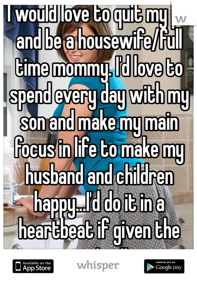 I would love to quit my job and be a housewife/full time mommy. I'd love to spend every day with my son and make my main focus in life to make my husband and children happy...I'd do it in a heartbeat if given the opportunity. 