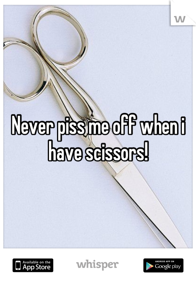 Never piss me off when i have scissors!