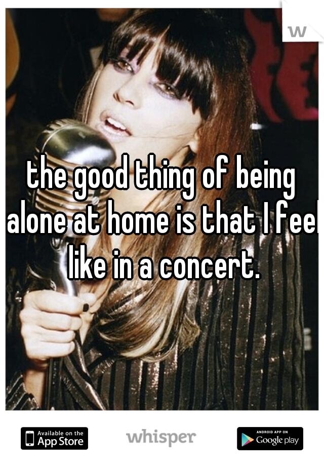 the good thing of being alone at home is that I feel like in a concert.