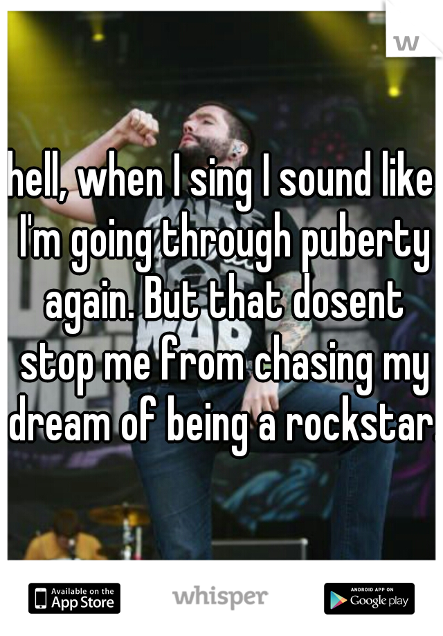 hell, when I sing I sound like I'm going through puberty again. But that dosent stop me from chasing my dream of being a rockstar.