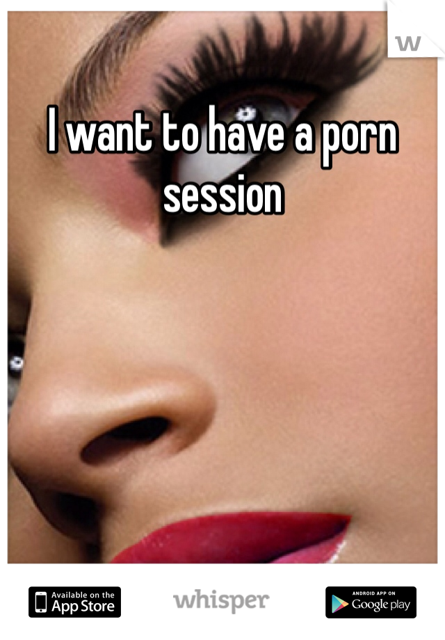 I want to have a porn session 
