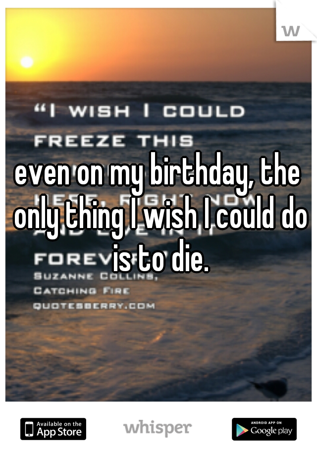 even on my birthday, the only thing I wish I could do is to die.