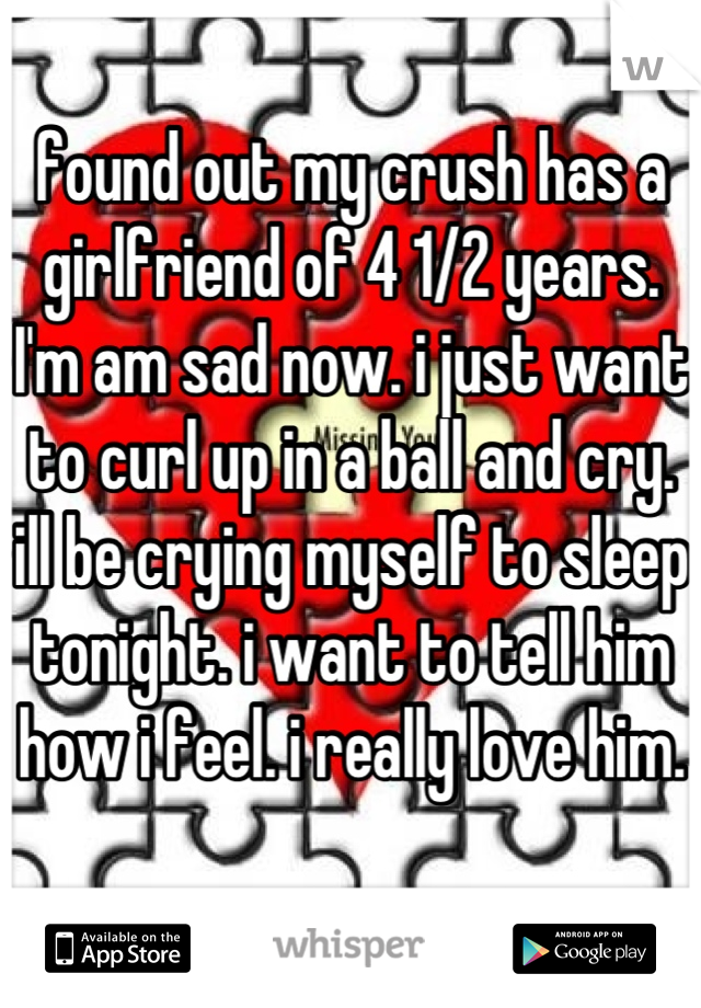 found out my crush has a girlfriend of 4 1/2 years. I'm am sad now. i just want to curl up in a ball and cry. ill be crying myself to sleep tonight. i want to tell him how i feel. i really love him.