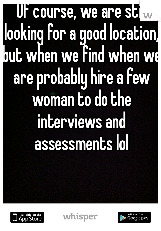 Of course, we are still looking for a good location, but when we find when we are probably hire a few woman to do the interviews and assessments lol