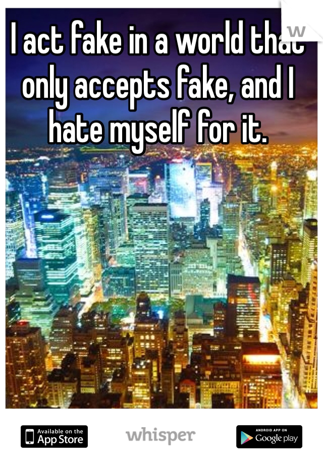 I act fake in a world that only accepts fake, and I hate myself for it. 
