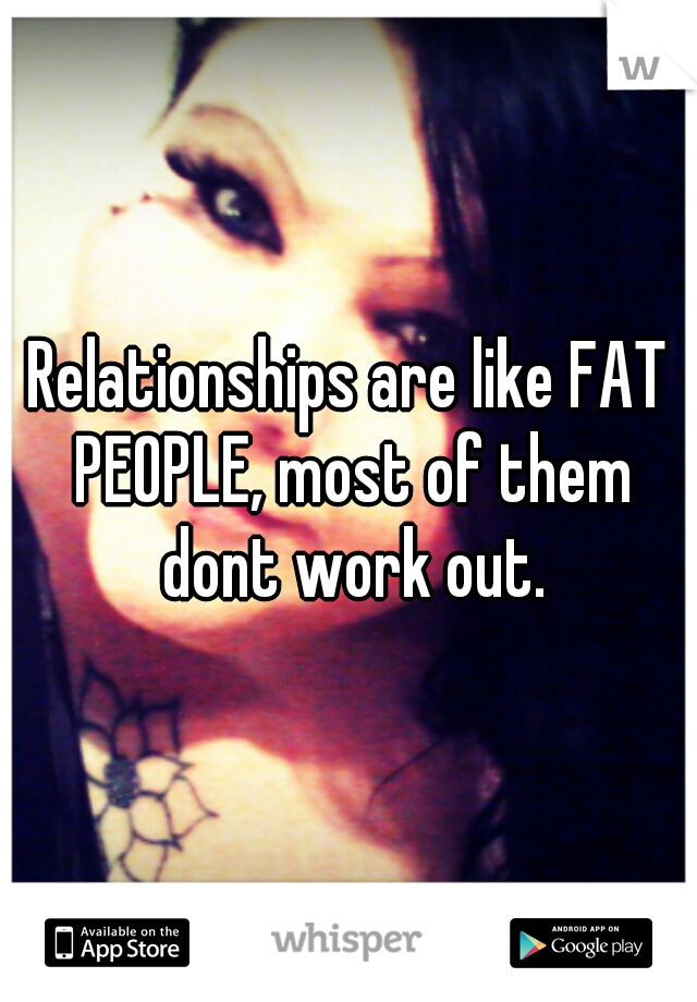 Relationships are like FAT PEOPLE, most of them dont work out.