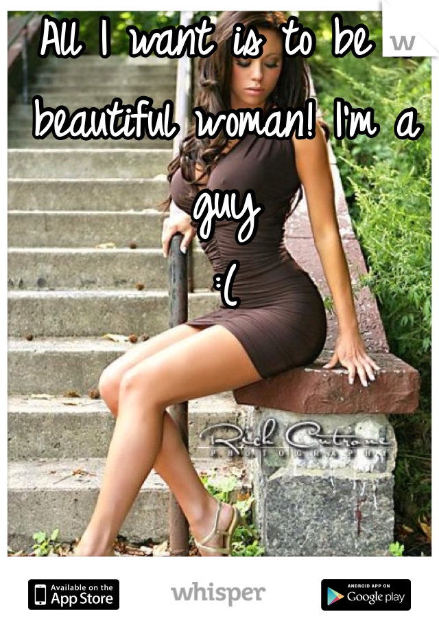 All I want is to be a beautiful woman! I'm a guy 
:(