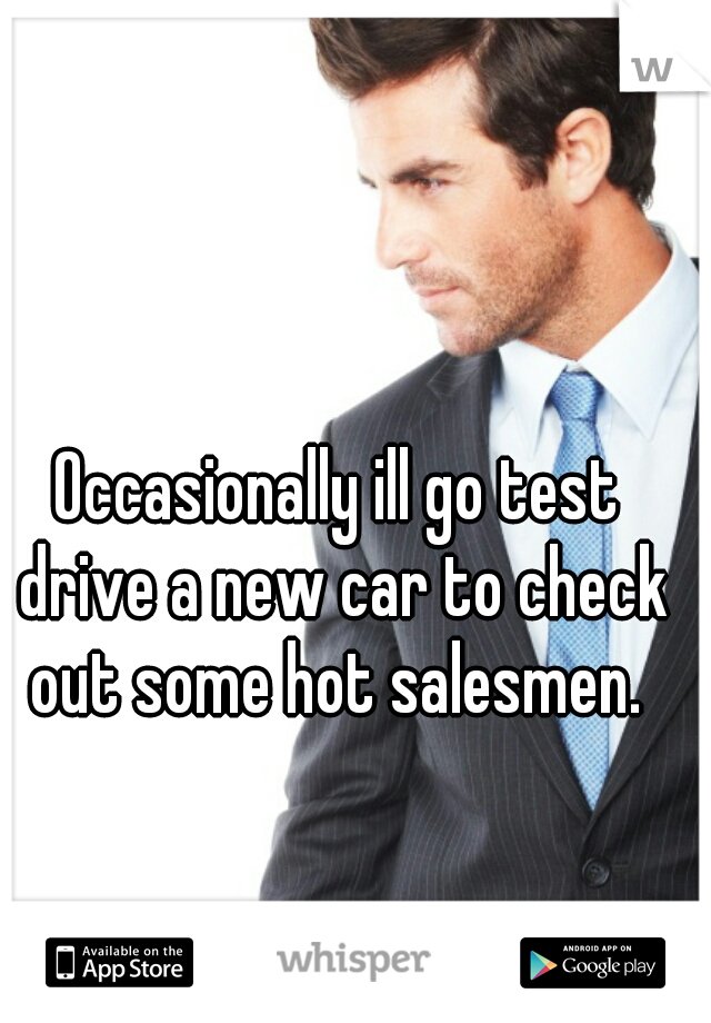 Occasionally ill go test drive a new car to check out some hot salesmen. 
