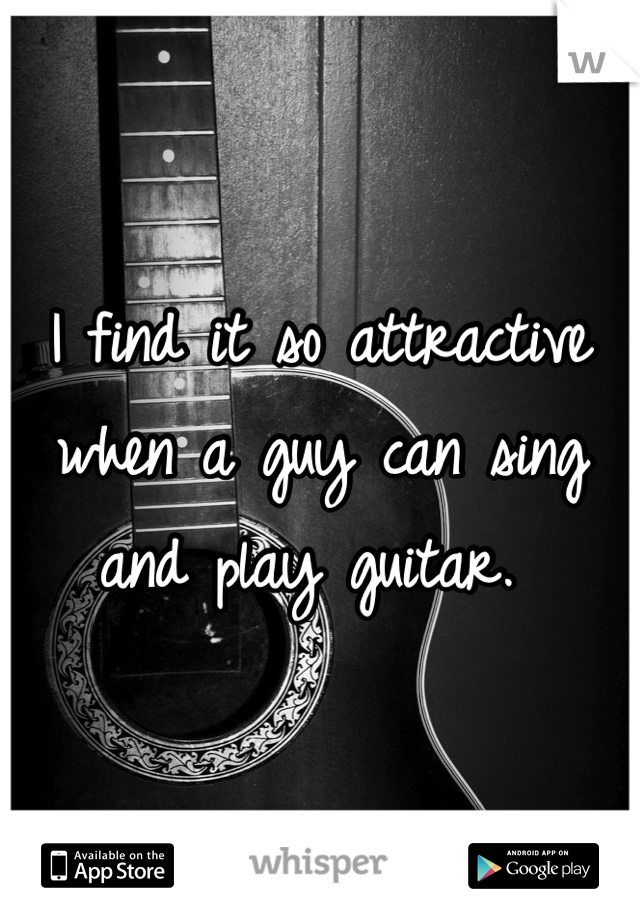 I find it so attractive when a guy can sing and play guitar. 