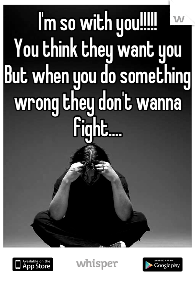 I'm so with you!!!!!
You think they want you 
But when you do something wrong they don't wanna fight....