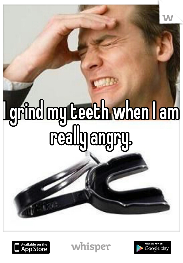 I grind my teeth when I am really angry. 