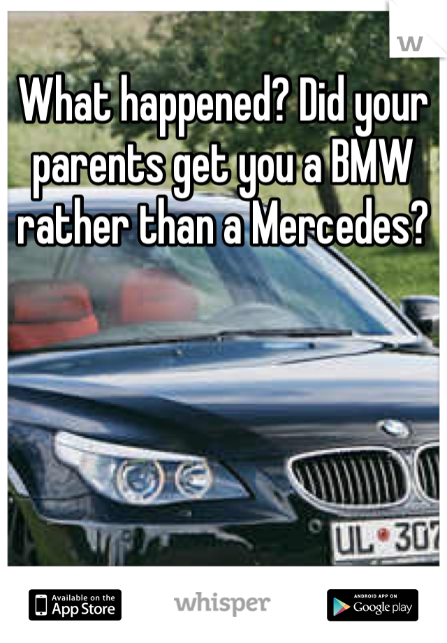 What happened? Did your parents get you a BMW rather than a Mercedes?