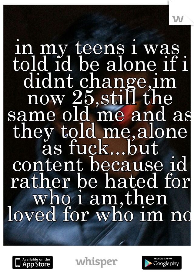 in my teens i was told id be alone if i didnt change,im now 25,still the same old me and as they told me,alone as fuck...but content because id rather be hated for who i am,then loved for who im not