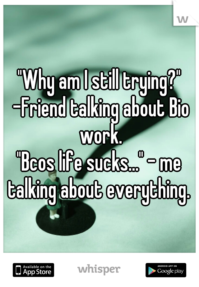 "Why am I still trying?" -Friend talking about Bio work.
"Bcos life sucks..." - me talking about everything. 