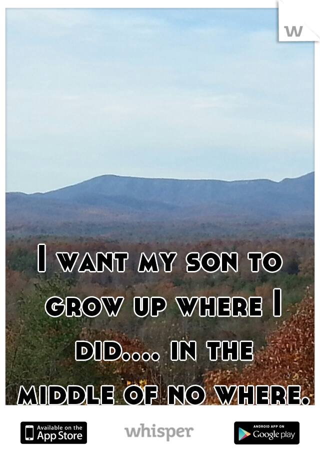 I want my son to grow up where I did.... in the middle of no where.