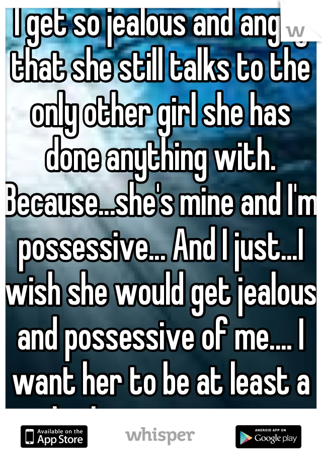 I get so jealous and angry that she still talks to the only other girl she has done anything with.
Because...she's mine and I'm possessive... And I just...I wish she would get jealous and possessive of me.... I want her to be at least a little possessive... 