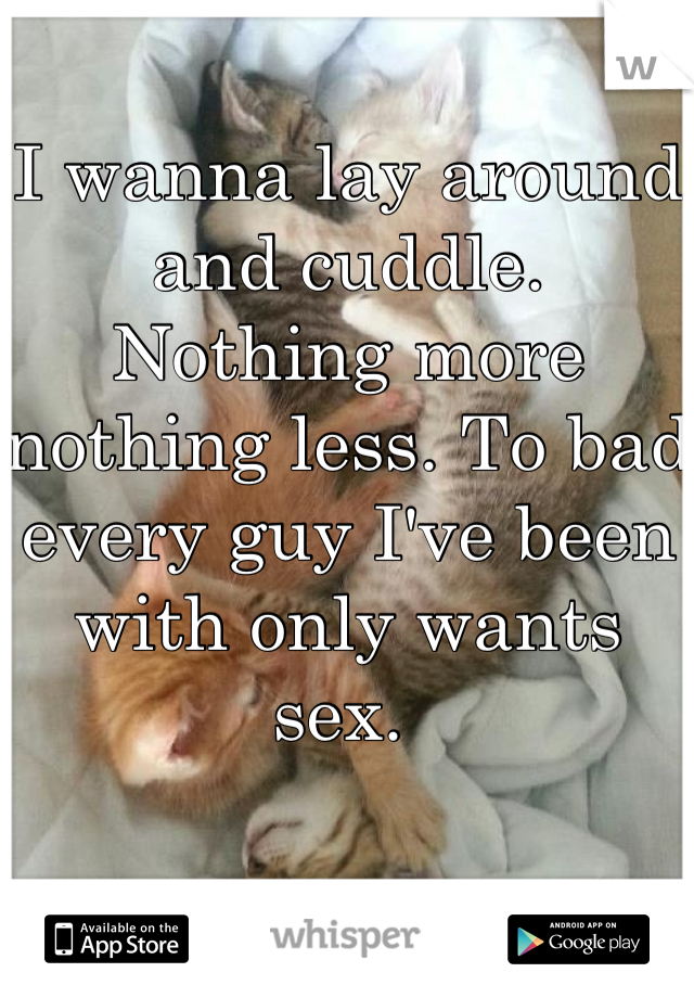 I wanna lay around and cuddle. Nothing more nothing less. To bad every guy I've been with only wants sex. 