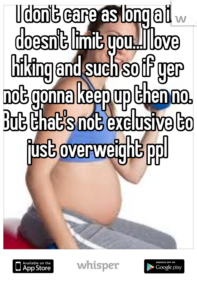 I don't care as long a it doesn't limit you...I love hiking and such so if yer not gonna keep up then no. But that's not exclusive to just overweight ppl