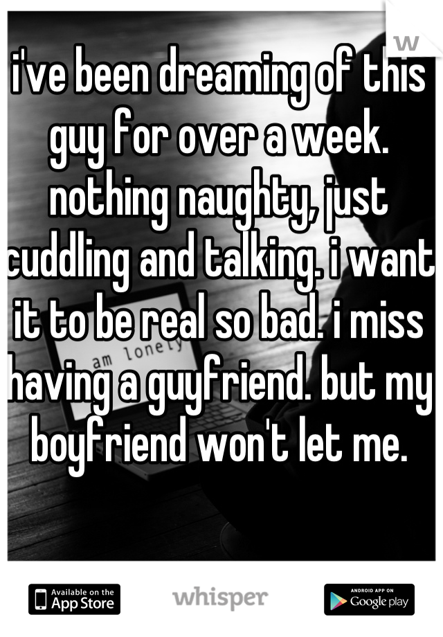 i've been dreaming of this guy for over a week. nothing naughty, just cuddling and talking. i want it to be real so bad. i miss having a guyfriend. but my boyfriend won't let me.