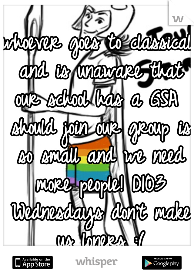 whoever goes to classical and is unaware that our school has a GSA  should join our group is so small and we need more people! D103 Wednesdays don't make us loners :(