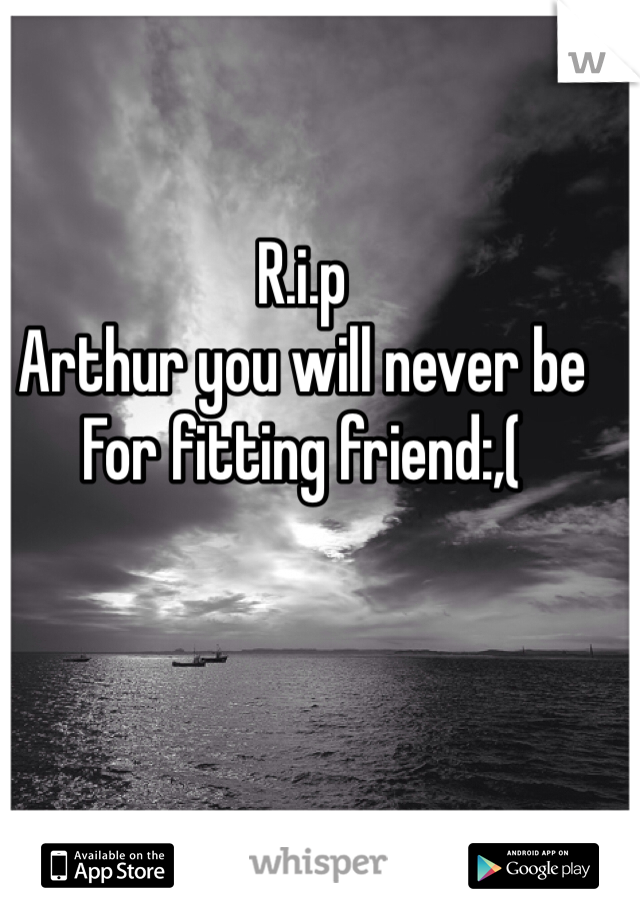 R.i.p 
Arthur you will never be 
For fitting friend:,(  