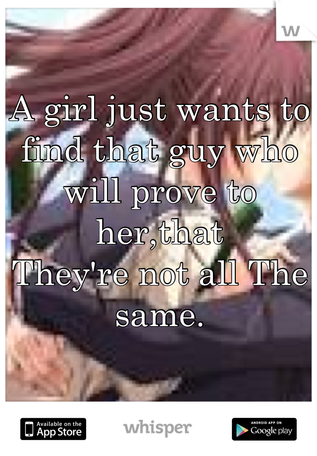 A girl just wants to find that guy who will prove to her,that
They're not all The same.