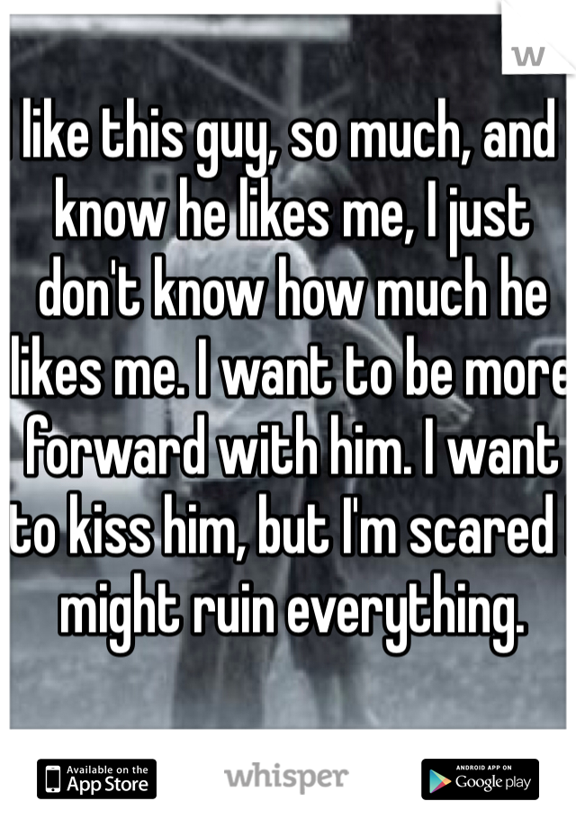 I like this guy, so much, and I know he likes me, I just don't know how much he likes me. I want to be more forward with him. I want to kiss him, but I'm scared I might ruin everything.