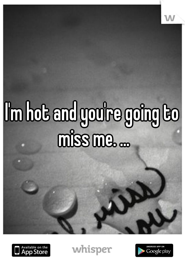 I'm hot and you're going to miss me. ...