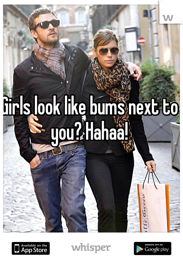 Girls look like bums next to you? Hahaa!