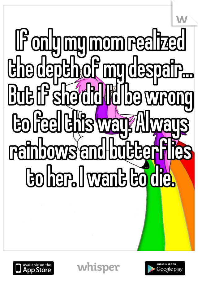 If only my mom realized the depth of my despair... But if she did I'd be wrong to feel this way. Always rainbows and butterflies to her. I want to die. 