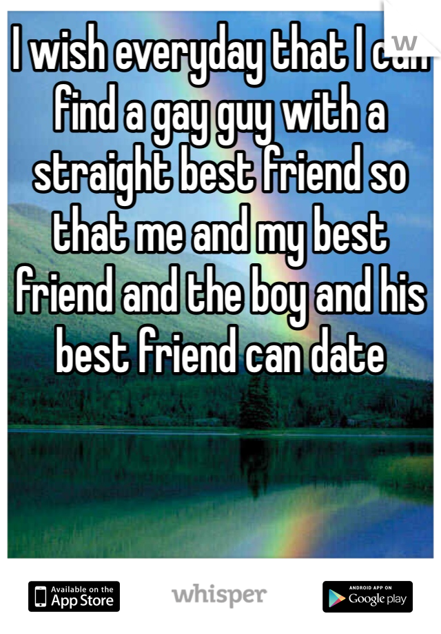 I wish everyday that I can find a gay guy with a straight best friend so that me and my best friend and the boy and his best friend can date 