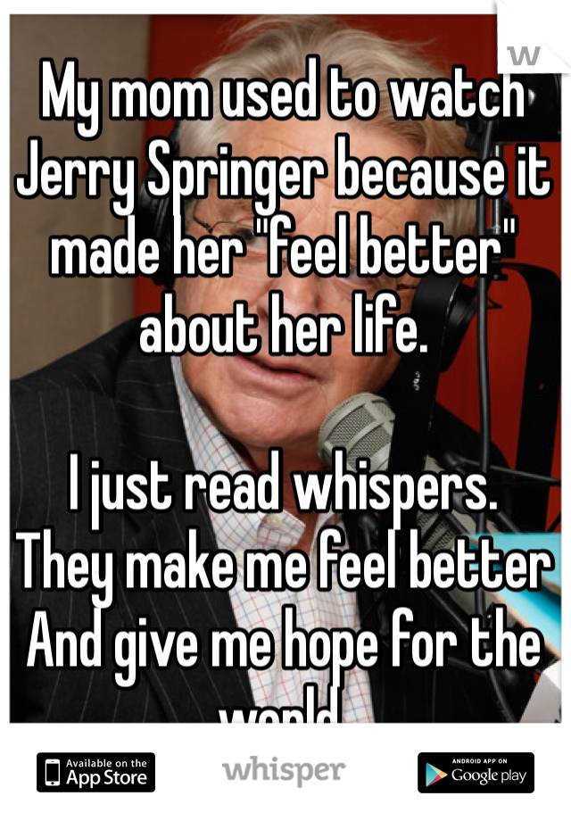 My mom used to watch Jerry Springer because it made her "feel better" about her life.

I just read whispers. 
They make me feel better And give me hope for the world.