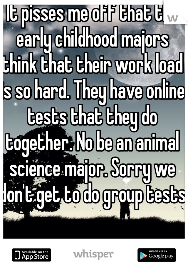 It pisses me off that the early childhood majors think that their work load is so hard. They have online tests that they do together. No be an animal science major. Sorry we don't get to do group tests 