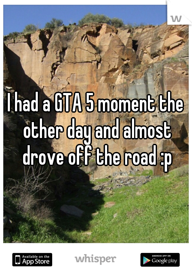 I had a GTA 5 moment the other day and almost drove off the road :p