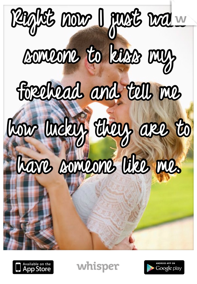 Right now I just want someone to kiss my forehead and tell me how lucky they are to have someone like me. 