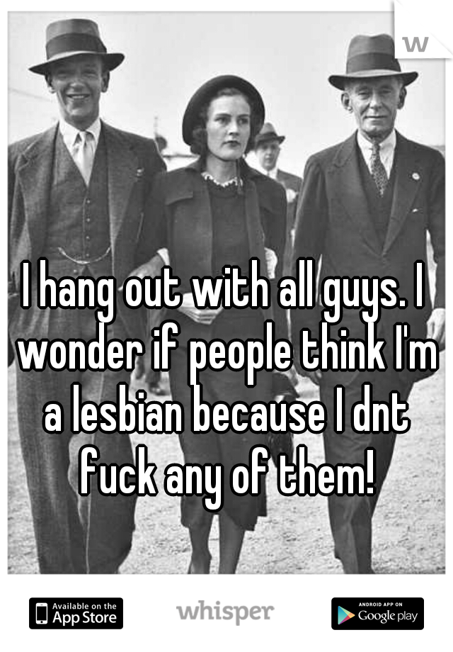 I hang out with all guys. I wonder if people think I'm a lesbian because I dnt fuck any of them!