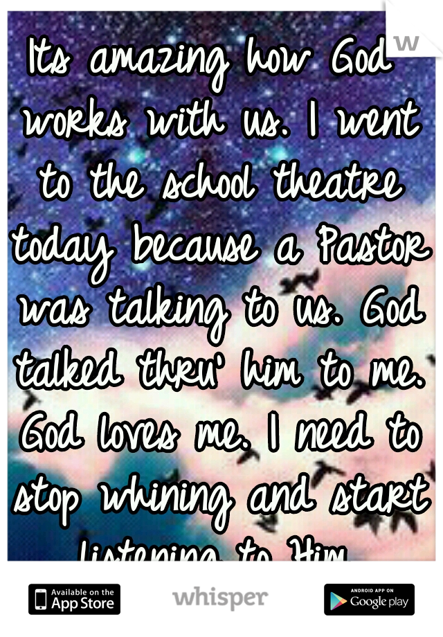 Its amazing how God works with us. I went to the school theatre today because a Pastor was talking to us. God talked thru' him to me. God loves me. I need to stop whining and start listening to Him.